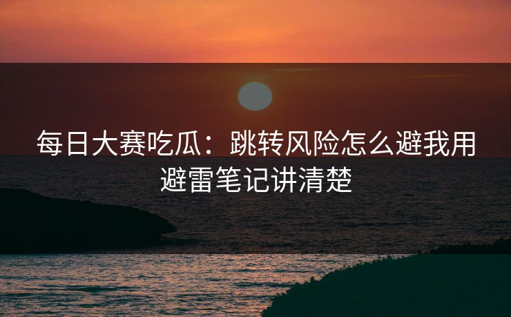 每日大赛吃瓜：跳转风险怎么避我用避雷笔记讲清楚