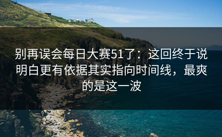 别再误会每日大赛51了：这回终于说明白更有依据其实指向时间线，最爽的是这一波
