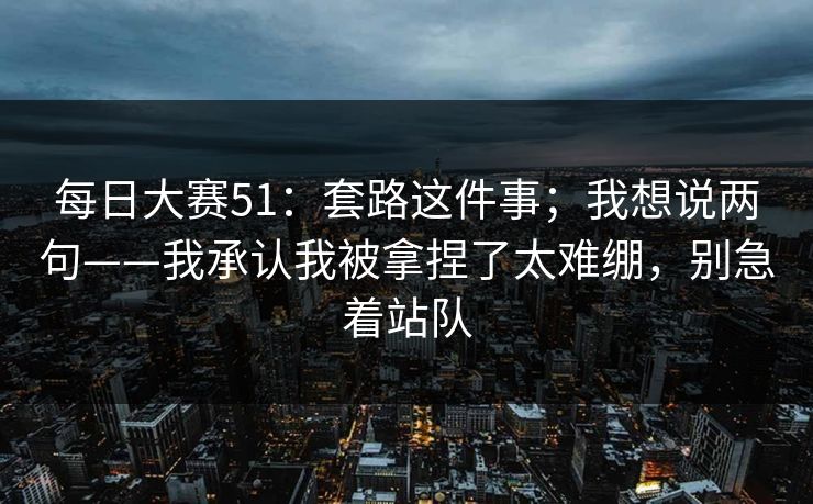 每日大赛51:套路这件事;我想说两句——我承认我被拿捏了太难绷,别急着站队 每日大赛51:套路这件事;我想说两句——我承认我被拿捏了太难绷,别急着站队