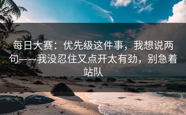 每日大赛:优先级这件事,我想说两句——我没忍住又点开太有劲,别急着站队 每日大赛:优先级这件事,我想说两句——我没忍住又点开太有劲,别急着站队