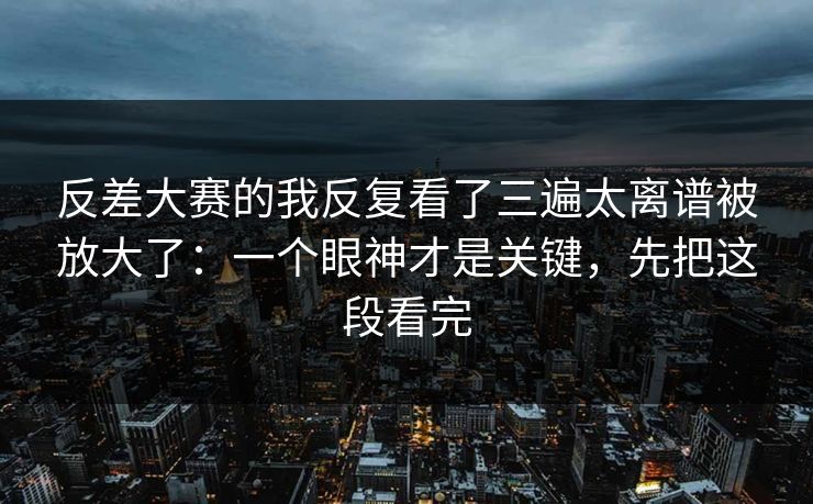 反差大赛的我反复看了三遍太离谱被放大了:一个眼神才是关键,先把这段看完 反差大赛的我反复看了三遍太离谱被放大了:一个眼神才是关键,先把这段看完