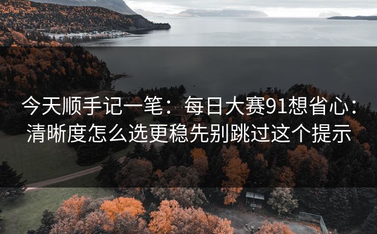 今天顺手记一笔：每日大赛91想省心：清晰度怎么选更稳先别跳过这个提示