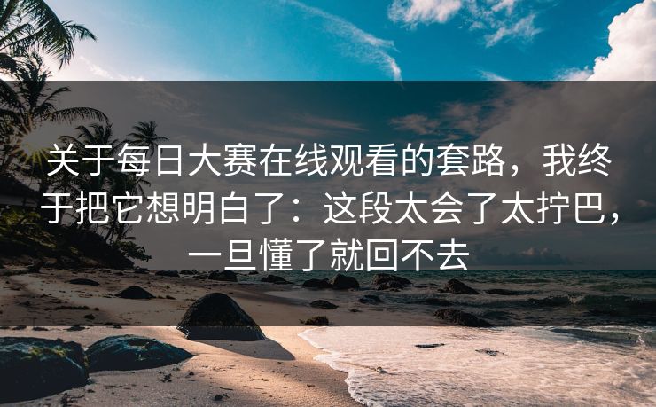 关于每日大赛在线观看的套路，我终于把它想明白了：这段太会了太拧巴，一旦懂了就回不去