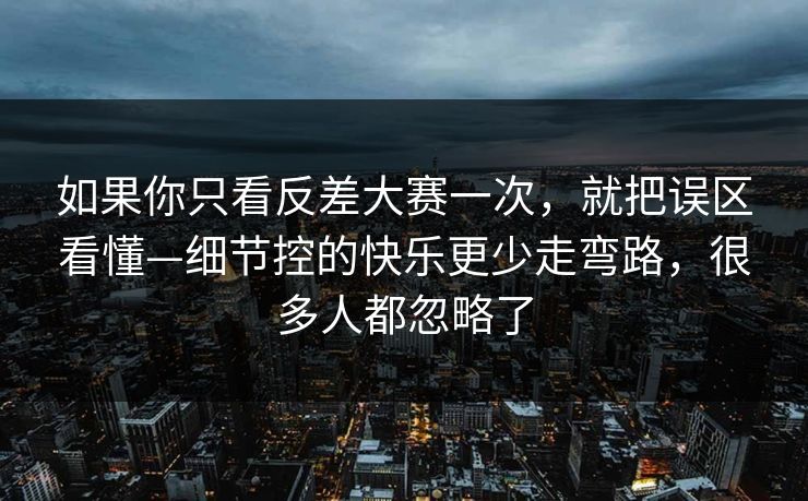 如果你只看反差大赛一次，就把误区看懂—细节控的快乐更少走弯路，很多人都忽略了